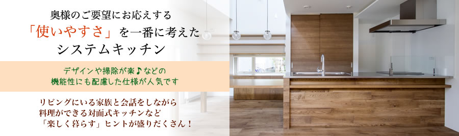 奥様のご要望にお応えする「使いやすさ」を一番に考えたシステムキッチン　デザインや掃除が楽などの機能性にも配慮した仕様が人気です。リビングにいる家族と会話しながら料理ができる対面式キッチンなど「楽しく暮らす」ヒントが盛りだくさん！