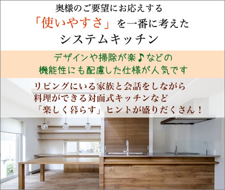 奥様のご要望にお応えする「使いやすさ」を一番に考えたシステムキッチン　デザインや掃除が楽などの機能性にも配慮した仕様が人気です。リビングにいる家族と会話しながら料理ができる対面式キッチンなど「楽しく暮らす」ヒントが盛りだくさん！